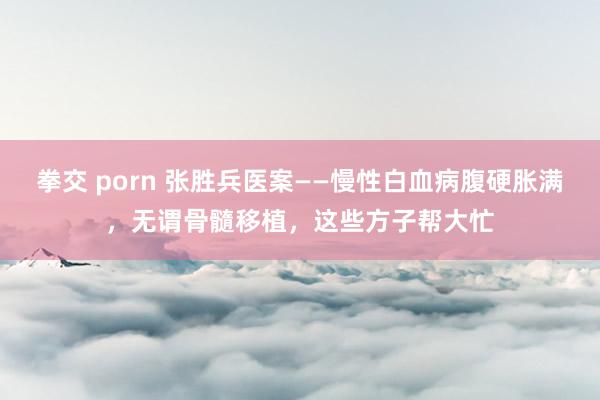 拳交 porn 张胜兵医案——慢性白血病腹硬胀满，无谓骨髓移植，这些方子帮大忙