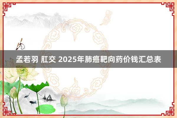 孟若羽 肛交 2025年肺癌靶向药价钱汇总表