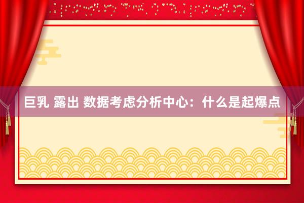 巨乳 露出 数据考虑分析中心：什么是起爆点