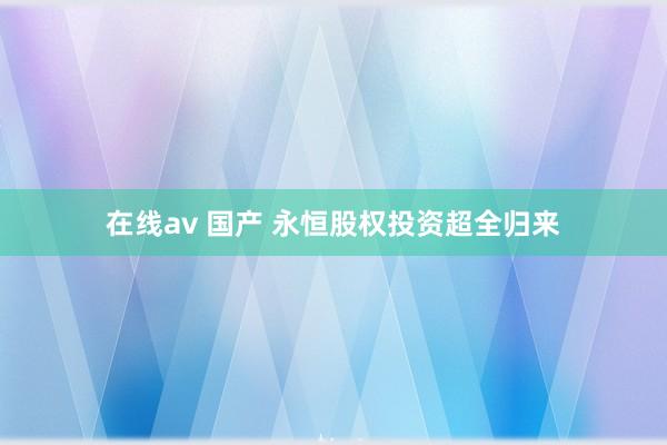 在线av 国产 永恒股权投资超全归来