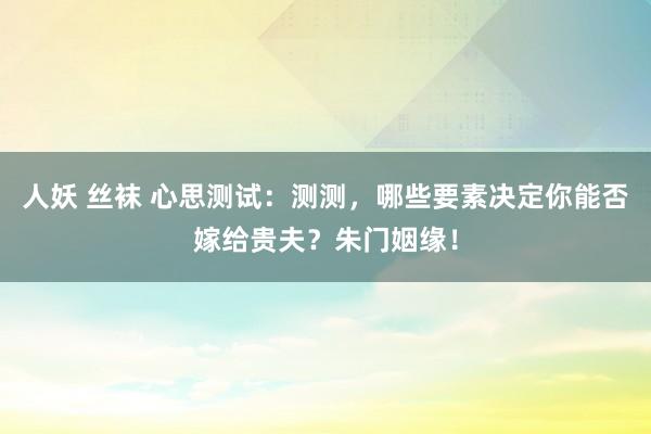 人妖 丝袜 心思测试：测测，哪些要素决定你能否嫁给贵夫？朱门姻缘！