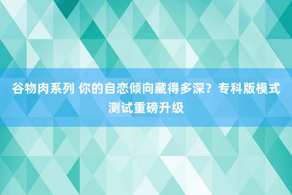 谷物肉系列 你的自恋倾向藏得多深？专科版模式测试重磅升级