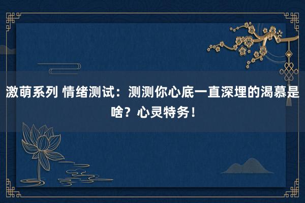 激萌系列 情绪测试：测测你心底一直深埋的渴慕是啥？心灵特务！